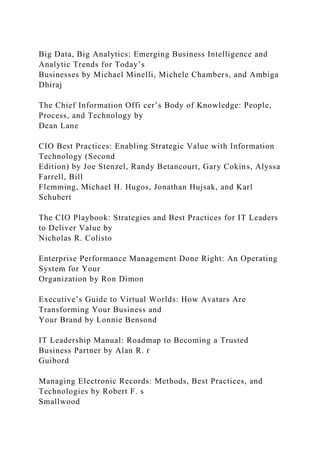 Big Data, Big Analytics: Emerging Business Intelligence and
Analytic Trends for Today’s
Businesses by Michael Minelli, Michele Chambers, and Ambiga
Dhiraj
The Chief Information Offi cer’s Body of Knowledge: People,
Process, and Technology by
Dean Lane
CIO Best Practices: Enabling Strategic Value with Information
Technology (Second
Edition) by Joe Stenzel, Randy Betancourt, Gary Cokins, Alyssa
Farrell, Bill
Flemming, Michael H. Hugos, Jonathan Hujsak, and Karl
Schubert
The CIO Playbook: Strategies and Best Practices for IT Leaders
to Deliver Value by
Nicholas R. Colisto
Enterprise Performance Management Done Right: An Operating
System for Your
Organization by Ron Dimon
Executive’s Guide to Virtual Worlds: How Avatars Are
Transforming Your Business and
Your Brand by Lonnie Bensond
IT Leadership Manual: Roadmap to Becoming a Trusted
Business Partner by Alan R. r
Guibord
Managing Electronic Records: Methods, Best Practices, and
Technologies by Robert F. s
Smallwood
 