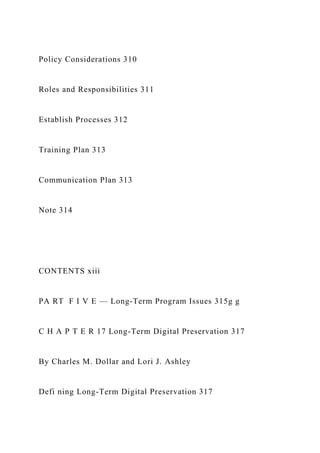 Policy Considerations 310
Roles and Responsibilities 311
Establish Processes 312
Training Plan 313
Communication Plan 313
Note 314
CONTENTS xiii
PA RT F I V E — Long-Term Program Issues 315g g
C H A P T E R 17 Long-Term Digital Preservation 317
By Charles M. Dollar and Lori J. Ashley
Defi ning Long-Term Digital Preservation 317
 