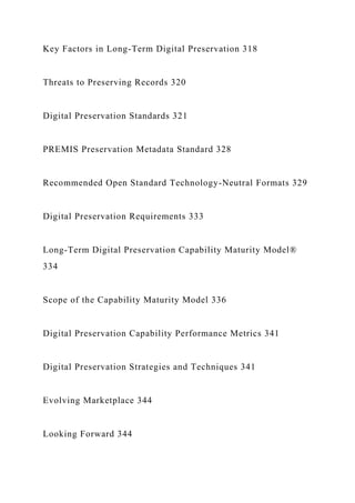 Key Factors in Long-Term Digital Preservation 318
Threats to Preserving Records 320
Digital Preservation Standards 321
PREMIS Preservation Metadata Standard 328
Recommended Open Standard Technology-Neutral Formats 329
Digital Preservation Requirements 333
Long-Term Digital Preservation Capability Maturity Model®
334
Scope of the Capability Maturity Model 336
Digital Preservation Capability Performance Metrics 341
Digital Preservation Strategies and Techniques 341
Evolving Marketplace 344
Looking Forward 344
 