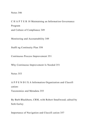 Notes 346
C H A P T E R 18 Maintaining an Information Governance
Program
and Culture of Compliance 349
Monitoring and Accountability 349
Staffi ng Continuity Plan 350
Continuous Process Improvement 351
Why Continuous Improvement Is Needed 351
Notes 353
A P P E N D I X A Information Organization and Classifi
cation:
Taxonomies and Metadata 355
By Barb Blackburn, CRM, with Robert Smallwood; edited by
Seth Earley
Importance of Navigation and Classifi cation 357
 
