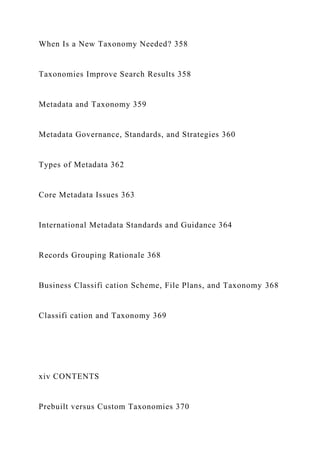 When Is a New Taxonomy Needed? 358
Taxonomies Improve Search Results 358
Metadata and Taxonomy 359
Metadata Governance, Standards, and Strategies 360
Types of Metadata 362
Core Metadata Issues 363
International Metadata Standards and Guidance 364
Records Grouping Rationale 368
Business Classifi cation Scheme, File Plans, and Taxonomy 368
Classifi cation and Taxonomy 369
xiv CONTENTS
Prebuilt versus Custom Taxonomies 370
 