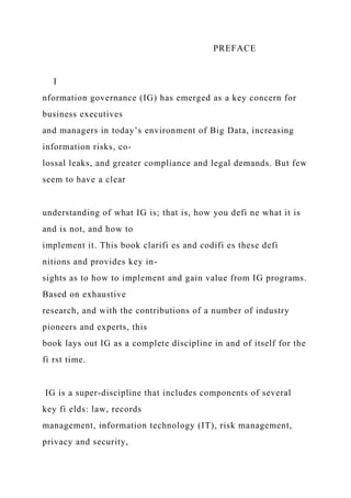 PREFACE
I
nformation governance (IG) has emerged as a key concern for
business executives
and managers in today’s environment of Big Data, increasing
information risks, co-
lossal leaks, and greater compliance and legal demands. But few
seem to have a clear
understanding of what IG is; that is, how you defi ne what it is
and is not, and how to
implement it. This book clarifi es and codifi es these defi
nitions and provides key in-
sights as to how to implement and gain value from IG programs.
Based on exhaustive
research, and with the contributions of a number of industry
pioneers and experts, this
book lays out IG as a complete discipline in and of itself for the
fi rst time.
IG is a super-discipline that includes components of several
key fi elds: law, records
management, information technology (IT), risk management,
privacy and security,
 