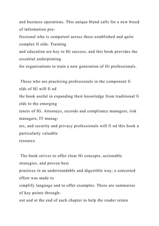 and business operations. This unique blend calls for a new breed
of information pro-
fessional who is competent across these established and quite
complex fi elds. Training
and education are key to IG success, and this book provides the
essential underpinning
for organizations to train a new generation of IG professionals.
Those who are practicing professionals in the component fi
elds of IG will fi nd
the book useful in expanding their knowledge from traditional fi
elds to the emerging
tenets of IG. Attorneys, records and compliance managers, risk
managers, IT manag-
ers, and security and privacy professionals will fi nd this book a
particularly valuable
resource.
The book strives to offer clear IG concepts, actionable
strategies, and proven best
practices in an understandable and digestible way; a concerted
effort was made to
simplify language and to offer examples. There are summaries
of key points through-
out and at the end of each chapter to help the reader retain
 