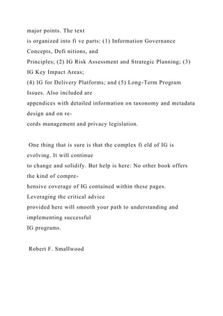 major points. The text
is organized into fi ve parts: (1) Information Governance
Concepts, Defi nitions, and
Principles; (2) IG Risk Assessment and Strategic Planning; (3)
IG Key Impact Areas;
(4) IG for Delivery Platforms; and (5) Long-Term Program
Issues. Also included are
appendices with detailed information on taxonomy and metadata
design and on re-
cords management and privacy legislation.
One thing that is sure is that the complex fi eld of IG is
evolving. It will continue
to change and solidify. But help is here: No other book offers
the kind of compre-
hensive coverage of IG contained within these pages.
Leveraging the critical advice
provided here will smooth your path to understanding and
implementing successful
IG programs.
Robert F. Smallwood
 