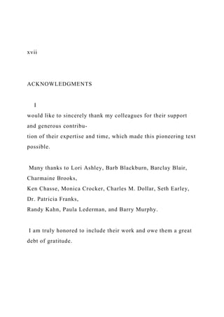 xvii
ACKNOWLEDGMENTS
I
would like to sincerely thank my colleagues for their support
and generous contribu-
tion of their expertise and time, which made this pioneering text
possible.
Many thanks to Lori Ashley, Barb Blackburn, Barclay Blair,
Charmaine Brooks,
Ken Chasse, Monica Crocker, Charles M. Dollar, Seth Earley,
Dr. Patricia Franks,
Randy Kahn, Paula Lederman, and Barry Murphy.
I am truly honored to include their work and owe them a great
debt of gratitude.
 