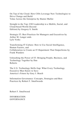 On Top of the Cloud: How CIOs Leverage New Technologies to
Drive Change and Build
Value Across the Enterprise by Hunter Muller
Straight to the Top: CIO Leadership in a Mobile, Social, and
Cloud-based World (Second
Edition) by Gregory S. Smith
Strategic IT: Best Practices for Managers and Executives by
Arthur M. Langer ands
Lyle Yorks
Transforming IT Culture: How to Use Social Intelligence,
Human Factors, and
Collaboration to Create an IT Department That Outperforms by
Frank Wanders
Unleashing the Power of IT: Bringing People, Business, and
Technology Together by Dan
Roberts
The U.S. Technology Skills Gap: What Every Technology
Executive Must Know to Save
America’s Future by Gary J. Beach
Information Governance: Concepts, Strategies and Best
Practices by Robert F. Smallwoods
Robert F. Smallwood
INFORMATION
GOVERNANCE
 