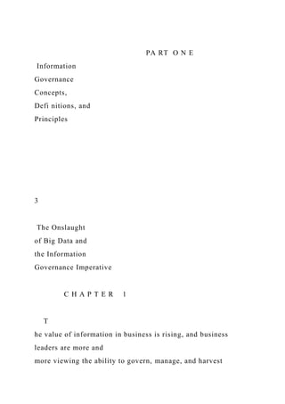 PA RT O N E
Information
Governance
Concepts,
Defi nitions, and
Principles
3
The Onslaught
of Big Data and
the Information
Governance Imperative
C H A P T E R 1
T
he value of information in business is rising, and business
leaders are more and
more viewing the ability to govern, manage, and harvest
 