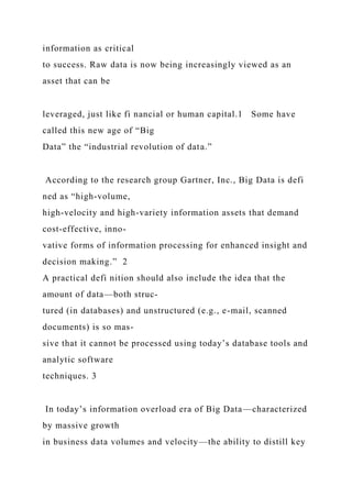 information as critical
to success. Raw data is now being increasingly viewed as an
asset that can be
leveraged, just like fi nancial or human capital.1 Some have
called this new age of “Big
Data” the “industrial revolution of data.”
According to the research group Gartner, Inc., Big Data is defi
ned as “high-volume,
high-velocity and high-variety information assets that demand
cost-effective, inno-
vative forms of information processing for enhanced insight and
decision making.” 2
A practical defi nition should also include the idea that the
amount of data—both struc-
tured (in databases) and unstructured (e.g., e-mail, scanned
documents) is so mas-
sive that it cannot be processed using today’s database tools and
analytic software
techniques. 3
In today’s information overload era of Big Data—characterized
by massive growth
in business data volumes and velocity—the ability to distill key
 