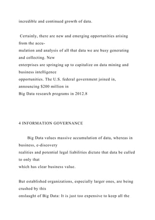 incredible and continued growth of data.
Certainly, there are new and emerging opportunities arising
from the accu-
mulation and analysis of all that data we are busy generating
and collecting. New
enterprises are springing up to capitalize on data mining and
business intelligence
opportunities. The U.S. federal government joined in,
announcing $200 million in
Big Data research programs in 2012.8
4 INFORMATION GOVERNANCE
Big Data values massive accumulation of data, whereas in
business, e-discovery
realities and potential legal liabilities dictate that data be culled
to only that
which has clear business value.
But established organizations, especially larger ones, are being
crushed by this
onslaught of Big Data: It is just too expensive to keep all the
 