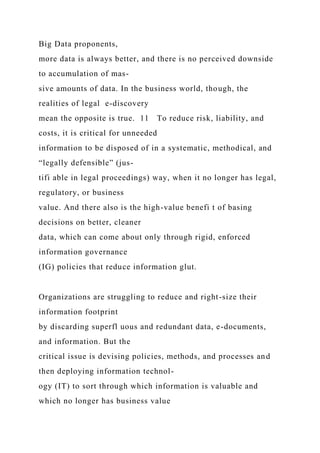 Big Data proponents,
more data is always better, and there is no perceived downside
to accumulation of mas-
sive amounts of data. In the business world, though, the
realities of legal e-discovery
mean the opposite is true. 11 To reduce risk, liability, and
costs, it is critical for unneeded
information to be disposed of in a systematic, methodical, and
“legally defensible” (jus-
tifi able in legal proceedings) way, when it no longer has legal,
regulatory, or business
value. And there also is the high-value benefi t of basing
decisions on better, cleaner
data, which can come about only through rigid, enforced
information governance
(IG) policies that reduce information glut.
Organizations are struggling to reduce and right-size their
information footprint
by discarding superfl uous and redundant data, e-documents,
and information. But the
critical issue is devising policies, methods, and processes and
then deploying information technol-
ogy (IT) to sort through which information is valuable and
which no longer has business value
 