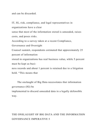 and can be discarded.
IT, IG, risk, compliance, and legal representatives in
organizations have a clear
sense that most of the information stored is unneeded, raises
costs, and poses risks.
According to a survey taken at a recent Compliance,
Governance and Oversight
Counsel summit, respondents estimated that approximately 25
percent of information
stored in organizations has real business value, while 5 percent
must be kept as busi-
ness records and about 1 percent is retained due to a litigation
hold. “This means that
The onslaught of Big Data necessitates that information
governance (IG) be
implemented to discard unneeded data in a legally defensible
way.
THE ONSLAUGHT OF BIG DATA AND THE INFORMATION
GOVERNANCE IMPERATIVE 5
 