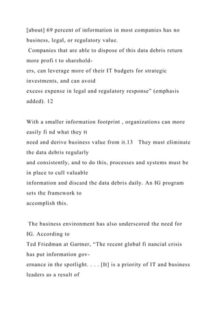 [about] 69 percent of information in most companies has no
business, legal, or regulatory value.
Companies that are able to dispose of this data debris return
more profi t to sharehold-
ers, can leverage more of their IT budgets for strategic
investments, and can avoid
excess expense in legal and regulatory response” (emphasis
added). 12
With a smaller information footprint , organizations can more
easily fi nd what they tt
need and derive business value from it.13 They must eliminate
the data debris regularly
and consistently, and to do this, processes and systems must be
in place to cull valuable
information and discard the data debris daily. An IG program
sets the framework to
accomplish this.
The business environment has also underscored the need for
IG. According to
Ted Friedman at Gartner, “The recent global fi nancial crisis
has put information gov-
ernance in the spotlight. . . . [It] is a priority of IT and business
leaders as a result of
 