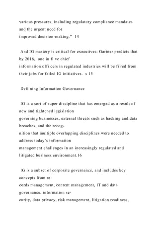 various pressures, including regulatory compliance mandates
and the urgent need for
improved decision-making.” 14
And IG mastery is critical for executives: Gartner predicts that
by 2016, one in fi ve chief
information offi cers in regulated industries will be fi red from
their jobs for failed IG initiatives. s 15
Defi ning Information Governance
IG is a sort of super discipline that has emerged as a result of
new and tightened legislation
governing businesses, external threats such as hacking and data
breaches, and the recog-
nition that multiple overlapping disciplines were needed to
address today’s information
management challenges in an increasingly regulated and
litigated business environment.16
IG is a subset of corporate governance, and includes key
concepts from re-
cords management, content management, IT and data
governance, information se-
curity, data privacy, risk management, litigation readiness,
 