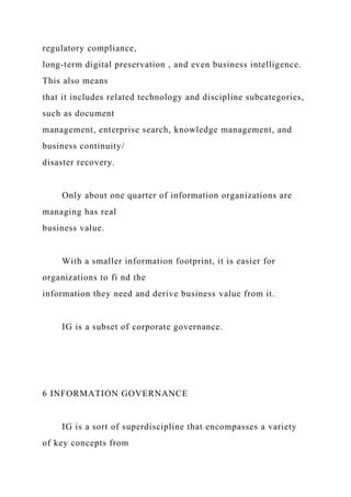 regulatory compliance,
long-term digital preservation , and even business intelligence.
This also means
that it includes related technology and discipline subcategories,
such as document
management, enterprise search, knowledge management, and
business continuity/
disaster recovery.
Only about one quarter of information organizations are
managing has real
business value.
With a smaller information footprint, it is easier for
organizations to fi nd the
information they need and derive business value from it.
IG is a subset of corporate governance.
6 INFORMATION GOVERNANCE
IG is a sort of superdiscipline that encompasses a variety
of key concepts from
 