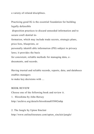 a variety of related disciplines.
Practicing good IG is the essential foundation for building
legally defensible
disposition practices to discard unneeded information and to
secure confi dential in-
formation, which may include trade secrets, strategic plans,
price lists, blueprints, or
personally identifi able information (PII) subject to privacy
laws; it provides the basis
for consistent, reliable methods for managing data, e-
documents, and records.
Having trusted and reliable records, reports, data, and databases
enables managers
to make key decisions with …
BOOK REVIEW
Choose one of the following book and review it.
1. Hiroshima by John Hersey
http://archive.org/details/hiroshima035082mbp
2. The Jungle by Upton Sinclair
http://www.onlineliterature.com/upton_sinclair/jungle/
 