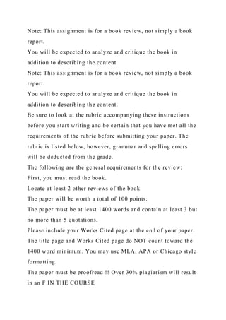Note: This assignment is for a book review, not simply a book
report.
You will be expected to analyze and critique the book in
addition to describing the content.
Note: This assignment is for a book review, not simply a book
report.
You will be expected to analyze and critique the book in
addition to describing the content.
Be sure to look at the rubric accompanying these instructions
before you start writing and be certain that you have met all the
requirements of the rubric before submitting your paper. The
rubric is listed below, however, grammar and spelling errors
will be deducted from the grade.
The following are the general requirements for the review:
First, you must read the book.
Locate at least 2 other reviews of the book.
The paper will be worth a total of 100 points.
The paper must be at least 1400 words and contain at least 3 but
no more than 5 quotations.
Please include your Works Cited page at the end of your paper.
The title page and Works Cited page do NOT count toward the
1400 word minimum. You may use MLA, APA or Chicago style
formatting.
The paper must be proofread !! Over 30% plagiarism will result
in an F IN THE COURSE
 