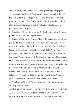 The following are general ideas for organizing your paper:
1. Introduction (10 pts.) First identify the name and author of
the book, identify the type of book, and describe the overall
theme of the book. The first sentence should grab the reader’s
attention.Last sentence of the Introduction should explain
goal/purpose of the paper.
2. Overview (30 pts.) Summarize the book, explaining the main
points. This should be in past tense.
3. Review of the book (50 pts.) This is the major section of the
paper. Be sure to describe how the book affected you. Tell the
reader if you liked the book or not. Be specific: Does the book
leave out something it should have included? Would you
recommend this book to someone else? What did you learn from
the book? These are some of the questions you should consider.
Other items to consider include why the author included certain
items or omitted other items. Did you like the style in which the
book was written? Include an explanation of how the book
relates to this course, identifying specific course themes that
relate to your reading. This should be in past tense. Compare
your comments to those of the two outside reviewers.
4. Conclusion (10 pts.) Present a summary of your paper and
add any final thoughts.
AFTER READING YOUR PAPER, THE READER SHOULD BE
ABLE TO: ---Know the author’s name and book name. ---be
able to identify your thesis sentence at the end of the first
 