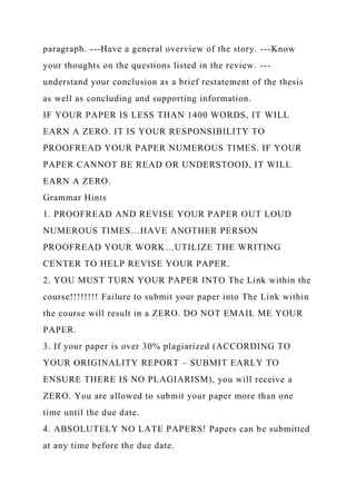 paragraph. ---Have a general overview of the story. ---Know
your thoughts on the questions listed in the review. ---
understand your conclusion as a brief restatement of the thesis
as well as concluding and supporting information.
IF YOUR PAPER IS LESS THAN 1400 WORDS, IT WILL
EARN A ZERO. IT IS YOUR RESPONSIBILITY TO
PROOFREAD YOUR PAPER NUMEROUS TIMES. IF YOUR
PAPER CANNOT BE READ OR UNDERSTOOD, IT WILL
EARN A ZERO.
Grammar Hints
1. PROOFREAD AND REVISE YOUR PAPER OUT LOUD
NUMEROUS TIMES…HAVE ANOTHER PERSON
PROOFREAD YOUR WORK…UTILIZE THE WRITING
CENTER TO HELP REVISE YOUR PAPER.
2. YOU MUST TURN YOUR PAPER INTO The Link within the
course!!!!!!!! Failure to submit your paper into The Link within
the course will result in a ZERO. DO NOT EMAIL ME YOUR
PAPER.
3. If your paper is over 30% plagiarized (ACCORDING TO
YOUR ORIGINALITY REPORT – SUBMIT EARLY TO
ENSURE THERE IS NO PLAGIARISM), you will receive a
ZERO. You are allowed to submit your paper more than one
time until the due date.
4. ABSOLUTELY NO LATE PAPERS! Papers can be submitted
at any time before the due date.
 
