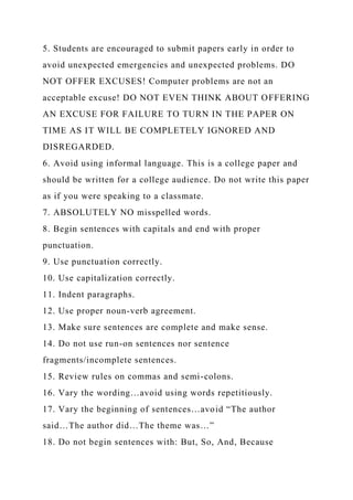5. Students are encouraged to submit papers early in order to
avoid unexpected emergencies and unexpected problems. DO
NOT OFFER EXCUSES! Computer problems are not an
acceptable excuse! DO NOT EVEN THINK ABOUT OFFERING
AN EXCUSE FOR FAILURE TO TURN IN THE PAPER ON
TIME AS IT WILL BE COMPLETELY IGNORED AND
DISREGARDED.
6. Avoid using informal language. This is a college paper and
should be written for a college audience. Do not write this paper
as if you were speaking to a classmate.
7. ABSOLUTELY NO misspelled words.
8. Begin sentences with capitals and end with proper
punctuation.
9. Use punctuation correctly.
10. Use capitalization correctly.
11. Indent paragraphs.
12. Use proper noun-verb agreement.
13. Make sure sentences are complete and make sense.
14. Do not use run-on sentences nor sentence
fragments/incomplete sentences.
15. Review rules on commas and semi-colons.
16. Vary the wording…avoid using words repetitiously.
17. Vary the beginning of sentences…avoid “The author
said…The author did…The theme was…”
18. Do not begin sentences with: But, So, And, Because
 