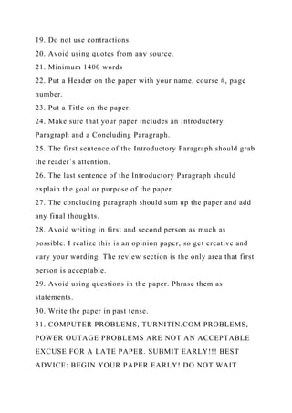 19. Do not use contractions.
20. Avoid using quotes from any source.
21. Minimum 1400 words
22. Put a Header on the paper with your name, course #, page
number.
23. Put a Title on the paper.
24. Make sure that your paper includes an Introductory
Paragraph and a Concluding Paragraph.
25. The first sentence of the Introductory Paragraph should grab
the reader’s attention.
26. The last sentence of the Introductory Paragraph should
explain the goal or purpose of the paper.
27. The concluding paragraph should sum up the paper and add
any final thoughts.
28. Avoid writing in first and second person as much as
possible. I realize this is an opinion paper, so get creative and
vary your wording. The review section is the only area that first
person is acceptable.
29. Avoid using questions in the paper. Phrase them as
statements.
30. Write the paper in past tense.
31. COMPUTER PROBLEMS, TURNITIN.COM PROBLEMS,
POWER OUTAGE PROBLEMS ARE NOT AN ACCEPTABLE
EXCUSE FOR A LATE PAPER. SUBMIT EARLY!!! BEST
ADVICE: BEGIN YOUR PAPER EARLY! DO NOT WAIT
 
