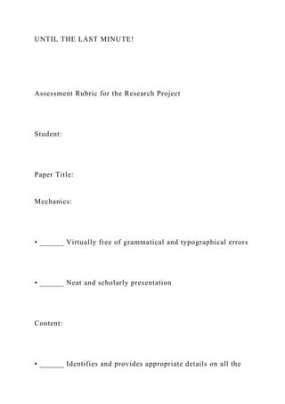 UNTIL THE LAST MINUTE!
Assessment Rubric for the Research Project
Student:
Paper Title:
Mechanics:
• ______ Virtually free of grammatical and typographical errors
• ______ Neat and scholarly presentation
Content:
• ______ Identifies and provides appropriate details on all the
 