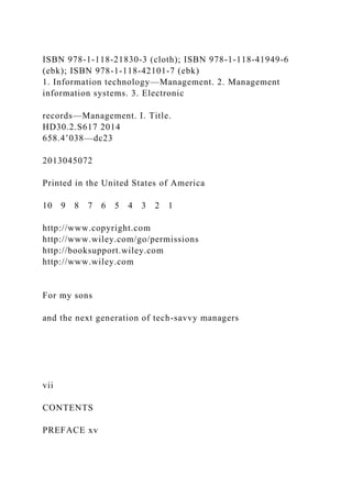 ISBN 978-1-118-21830-3 (cloth); ISBN 978-1-118-41949-6
(ebk); ISBN 978-1-118-42101-7 (ebk)
1. Information technology—Management. 2. Management
information systems. 3. Electronic
records—Management. I. Title.
HD30.2.S617 2014
658.4’038—dc23
2013045072
Printed in the United States of America
10 9 8 7 6 5 4 3 2 1
http://www.copyright.com
http://www.wiley.com/go/permissions
http://booksupport.wiley.com
http://www.wiley.com
For my sons
and the next generation of tech-savvy managers
vii
CONTENTS
PREFACE xv
 