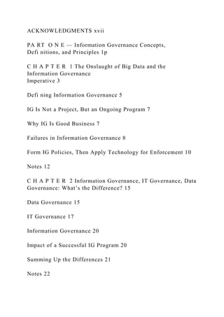 ACKNOWLEDGMENTS xvii
PA RT O N E — Information Governance Concepts,
Defi nitions, and Principles 1p
C H A P T E R 1 The Onslaught of Big Data and the
Information Governance
Imperative 3
Defi ning Information Governance 5
IG Is Not a Project, But an Ongoing Program 7
Why IG Is Good Business 7
Failures in Information Governance 8
Form IG Policies, Then Apply Technology for Enforcement 10
Notes 12
C H A P T E R 2 Information Governance, IT Governance, Data
Governance: What’s the Difference? 15
Data Governance 15
IT Governance 17
Information Governance 20
Impact of a Successful IG Program 20
Summing Up the Differences 21
Notes 22
 