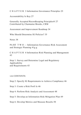 C H A P T E R 3 Information Governance Principles 25
Accountability Is Key 27
Generally Accepted Recordkeeping Principles® 27
Contributed by Charmaine Brooks, CRM
Assessment and Improvement Roadmap 34
Who Should Determine IG Policies? 35
Notes 38
PA RT T W O — Information Governance Risk Assessment
and Strategic Planning 41g g
C H A P T E R 4 Information Risk Planning and Management
43
Step 1: Survey and Determine Legal and Regulatory
Applicability
and Requirements 43
viii CONTENTS
Step 2: Specify IG Requirements to Achieve Compliance 46
Step 3: Create a Risk Profi le 46
Step 4: Perform Risk Analysis and Assessment 48
Step 5: Develop an Information Risk Mitigation Plan 49
Step 6: Develop Metrics and Measure Results 50
 