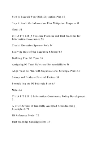 Step 7: Execute Your Risk Mitigation Plan 50
Step 8: Audit the Information Risk Mitigation Program 51
Notes 51
C H A P T E R 5 Strategic Planning and Best Practices for
Information Governance 53
Crucial Executive Sponsor Role 54
Evolving Role of the Executive Sponsor 55
Building Your IG Team 56
Assigning IG Team Roles and Responsibilities 56
Align Your IG Plan with Organizational Strategic Plans 57
Survey and Evaluate External Factors 58
Formulating the IG Strategic Plan 65
Notes 69
C H A P T E R 6 Information Governance Policy Development
71
A Brief Review of Generally Accepted Recordkeeping
Principles® 71
IG Reference Model 72
Best Practices Considerations 75
 