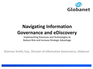 Navigating Information
          Governance and eDiscovery
              Implementing Processes and Technologies to
              Reduce Risk and Increase Strategic Advantage



Shannon Smith, Esq., Director of Information Governance, Globanet
 