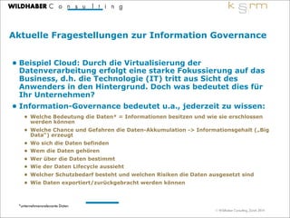 © Wildhaber Consulting, Zürich 2014
Aktuelle Fragestellungen zur Information Governance
• Beispiel Cloud: Durch die Virtualisierung der
Datenverarbeitung erfolgt eine starke Fokussierung auf das
Business, d.h. die Technologie (IT) tritt aus Sicht des
Anwenders in den Hintergrund. Doch was bedeutet dies für
Ihr Unternehmen?
• Information-Governance bedeutet u.a., jederzeit zu wissen:
• Welche Bedeutung die Daten* = Informationen besitzen und wie sie erschlossen
werden können
• Welche Chance und Gefahren die Daten-Akkumulation -> Informationsgehalt („Big
Data“) erzeugt
• Wo sich die Daten befinden
• Wem die Daten gehören
• Wer über die Daten bestimmt
• Wie der Daten Lifecycle aussieht
• Welcher Schutzbedarf besteht und welchen Risiken die Daten ausgesetzt sind
• Wie Daten exportiert/zurückgebracht werden können
7
*unternehmensrelevante Daten
 