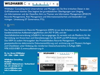 8
Dr. iur. Bruno Wildhaber
CIP / CISA / CISM / CGEIT
Wildhaber Consulting
Postfach
CH 8301 Glattzentrum / Switzerland
Tel. +41 44 826 21 21
www.wildhaber.com
info@wildhaber.com
Wildhaber Consulting berät Unternehmer und Manager, wie Sie Ihre kritischen Daten in den
Griff bekommen können. Dies beginnt bei grundsätzlichen Überlegungen zum Umgang
mit Informationen und der Datenﬂut, führt zu Themen wie Information Management (IM/ECM/
Records Management), Risk Management und Informationssicherheit und letztendlich zur
richtigen  Umsetzung (IT Governance, ITG). 
Das Kompetenzzentrum Records Management (KRM) ist aus den Arbeiten an der Revision der
handelsrechtlichen Aufbewahrungspﬂichten (Art.957 ff OR) und der
Geschäftsbücherverordnung («GeBüV») hervorgegangen. Es versteht sich als Plattform für die
Vermittlung von Know-how und Dienstleistungen für die ECM und RM Anbieter und Kunden.
Das KRM ist zudem Herausgeber des Praxisleitfadens Records Management –
gesetzeskonforme elektronische Dokumentenführung und -archivierung, mit Mustern,Vorlagen
und Checklisten unter Einbezug des revidierten Datenschutzrechts; 2.Auﬂage, ISBN
978-3-033-01801-3; www.aufbewahrung.ch
 