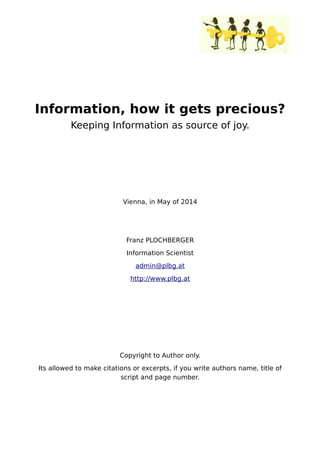 Information, how it gets precious?
Keeping Information as source of joy.
Vienna, in May of 2014
Franz PLOCHBERGER
Information Scientist
admin@plbg.at
http://www.plbg.at
Copyright to Author only.
Its allowed to make citations or excerpts, if you write authors name, title of
script and page number.
 