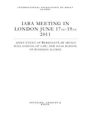 IABA MEETING IN
LONDON JUNE 17T H -19T H
2011
JOINT EVENT OF BERKELEYLAW (BOALT
HALL SCHOOL OF LAW) AND HAAS SCHOOL
OF BUSINESS ALUMNI
I N T E R N A T I O N A L A S S O C I A T I O N O F B O A L T
A L U M N I
P E N T E A D O , L O G O F E T &
W H I T E
 
