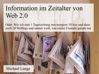 Information im Zeitalter von
Web 2.0
Oder: Wie ich statt 1 Tageszeitung nun morgens 10 lese und dazu
noch 20 Weblogs und immer weiß, was meine Freunde gerade tun




Michael Lange
 