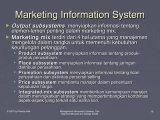 Marketing Information System
►
►

Output subsystems menyiapkan informasi tentang
elemen-lemen penting dalam marketing mix.
Marketing mix terdiri dari 4 hal utama yang manajemen
mengelola dalam rangka untuk memenuhi kebutuhan
keuntungan pelanggan.

 Product subsystem menyiapkan informasi tentang produkproduk perusahaan.
 Place subsystem menyiapkan informasi tentang jaringan
distribusi perusahaan.
 Promotion subsystem menyiapkan informasi tentang iklan
perusahaan dan aktivitas personal selling.
 Price subsystem membantu manajer dalam penentuan
keputusan harga.
 Integrated-mix subsystem memberikan kemampuan manajer
dalam meningkatkan strategi yang mempertimbangkan kombinasi
aspek-aspek yang terkait satu sama lain.

© 2007 by Prentice Hall

Management Information Systems, 10/e
Raymond McLeod and George Schell

16

 