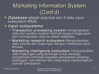 Marketing Information System
(Cont’d)

► Database

adalah populasi dari 3 data input
subsystem MKIS.
► Input subsystems

 Transaction processing system mengumpulkan
data dari sumber-sumber internal maupun lingkungan
dan memasukkan data ke dalam database.
 Marketing research subsystem Mengumpulkan
data internal dan lingkungan dengan melakukan studi
khusus.
 Marketing intelligence subsystem mengumpulkan
data lingkungan yang berfungsi untuk menjaga
pengelolaan informasi kegiatan perusahaan pesaing,
pelanggan, dan elemen lain yang dapat mempengaruhi
operasi pemasaran.

© 2007 by Prentice Hall

Management Information Systems, 10/e
Raymond McLeod and George Schell

17

 