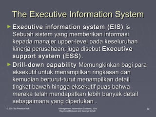 The Executive Information System
► Executive

information system (EIS) is
Sebuah sistem yang memberikan informasi
kepada manajer upper-level pada keseluruhan
kinerja perusahaan; juga disebut Executive
support system (ESS) .
► Drill-down capability Memungkinkan bagi para
eksekutif untuk menampilkan ringkasan dan
kemudian berturut-turut menampilkan detail
tingkat bawah hingga eksekutif puas bahwa
mereka telah mendapatkan lebih banyak detail
sebagaimana yang diperlukan .
© 2007 by Prentice Hall

Management Information Systems, 10/e
Raymond McLeod and George Schell

22

 