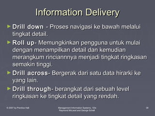 Information Delivery
► Drill

down - Proses navigasi ke bawah melalui
tingkat detail.
► Roll up - Memungkinkan pengguna untuk mulai
dengan menampilkan detail dan kemudian
merangkum rinciannnya menjadi tingkat ringkasan
semakin tinggi.
► Drill across - Bergerak dari satu data hirarki ke
yang lain.
► Drill through - berangkat dari sebuah level
ringkasan ke tingkat detail yang rendah.
© 2007 by Prentice Hall

Management Information Systems, 10/e
Raymond McLeod and George Schell

38

 