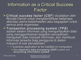 Information as a Critical Success
Factor
► Critical

success factor (CSF) diciptakan oleh
Ronald Daniel untuk mengidentifikasi beberapa
aktivitas utama keberhasilan atau kegagalan untuk
semua jenis organisasi.
► Transaction processing system (TPS)
adalah sistem informasi yang mengumpulkan data
yang menggambarkan kegiatan perusahaan,
mengubah data menjadi informasi, dan membuat
informasi tersedia bagi pengguna di dalam
maupun di luar perusahaan.
 1st business application to be installed on computers.
► Also electronic

data processing (EDP) system and
accounting information system .

© 2007 by Prentice Hall

Management Information Systems, 10/e
Raymond McLeod and George Schell

4

 