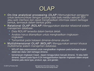 OLAP
►

►

►

On-line analytical processing (OLAP ) Memungkinkan pengguna
untuk berkomunikasi dengan gudang data baik melalui sebuah GUI
atau web interface dan cepat menghasilkan informasi dalam berbagai
bentuk, termasuk dalam bentuk grafis .
Relational OLAP (ROLAP ) Menggunakan standar relasional sistem
manajemen database.
 Data ROLAP tersedia dalam bentuk detail.
 Analisis harus ditampilkan untuk menghasilkan ringkasanringkasan.
 Terhambat pada batasan dimensi-dimensi ukuran.
Multidimensional OLAP (MOLAP ) Menggunakan sensor khusus
multidimensi sistem manajemen database.
 MOLAP data preprocessed untuk menghasilkan ringkasan pada berbagai tingkat
detail dan diatur oleh berbagai dimensi.
 kemampuan ringkasan Cepat , dapat menggunakan banyak dimensi, 10 atau lebih
dimensi. Seperti pada figure 8.24 menggambarkan laporan ringkasan dalam empat
dimensi yaitu store type, product, age, and gender.

© 2007 by Prentice Hall

Management Information Systems, 10/e
Raymond McLeod and George Schell

41

 