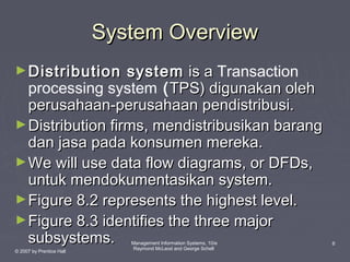 System Overview
► Distribution

system is a Transaction
processing system ( TPS) digunakan oleh
perusahaan-perusahaan pendistribusi.
► Distribution firms, mendistribusikan barang
dan jasa pada konsumen mereka.
► We will use data flow diagrams, or DFDs,
untuk mendokumentasikan system.
► Figure 8.2 represents the highest level.
► Figure 8.3 identifies the three major
subsystems.
© 2007 by Prentice Hall

Management Information Systems, 10/e
Raymond McLeod and George Schell

6

 