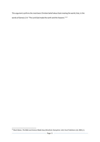 This argument confirms the most basic Christian belief about God creating the world, that, in the
words of Genesis 2:4: “The Lord God made the earth and the heavens.””37
37
Mark Water, The Bible and Science Made Easy (Alresford, Hampshire: John Hunt Publishers Ltd, 2001), 6.
Page 11
 