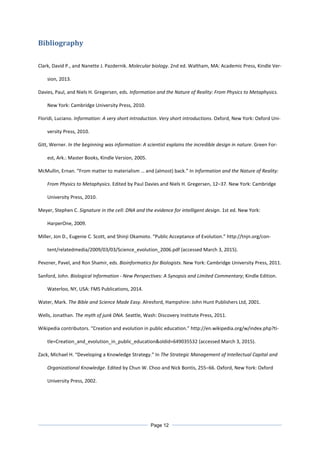 Bibliography
Clark, David P., and Nanette J. Pazdernik. Molecular biology. 2nd ed. Waltham, MA: Academic Press, Kindle Ver-
sion, 2013.
Davies, Paul, and Niels H. Gregersen, eds. Information and the Nature of Reality: From Physics to Metaphysics.
New York: Cambridge University Press, 2010.
Floridi, Luciano. Information: A very short introduction. Very short introductions. Oxford, New York: Oxford Uni-
versity Press, 2010.
Gitt, Werner. In the beginning was information: A scientist explains the incredible design in nature. Green For-
est, Ark.: Master Books, Kindle Version, 2005.
McMullin, Ernan. “From matter to materialism … and (almost) back.” In Information and the Nature of Reality:
From Physics to Metaphysics. Edited by Paul Davies and Niels H. Gregersen, 12–37. New York: Cambridge
University Press, 2010.
Meyer, Stephen C. Signature in the cell: DNA and the evidence for intelligent design. 1st ed. New York:
HarperOne, 2009.
Miller, Jon D., Eugenie C. Scott, and Shinji Okamoto. “Public Acceptance of Evolution.” http://tnjn.org/con-
tent/relatedmedia/2009/03/03/Science_evolution_2006.pdf (accessed March 3, 2015).
Pevzner, Pavel, and Ron Shamir, eds. Bioinformatics for Biologists. New York: Cambridge University Press, 2011.
Sanford, John. Biological Information - New Perspectives: A Synopsis and Limited Commentary; Kindle Edition.
Waterloo, NY, USA: FMS Publications, 2014.
Water, Mark. The Bible and Science Made Easy. Alresford, Hampshire: John Hunt Publishers Ltd, 2001.
Wells, Jonathan. The myth of junk DNA. Seattle, Wash: Discovery Institute Press, 2011.
Wikipedia contributors. “Creation and evolution in public education.” http://en.wikipedia.org/w/index.php?ti-
tle=Creation_and_evolution_in_public_education&oldid=649035532 (accessed March 3, 2015).
Zack, Michael H. “Developing a Knowledge Strategy.” In The Strategic Management of Intellectual Capital and
Organizational Knowledge. Edited by Chun W. Choo and Nick Bontis, 255–66. Oxford, New York: Oxford
University Press, 2002.
Page 12
 
