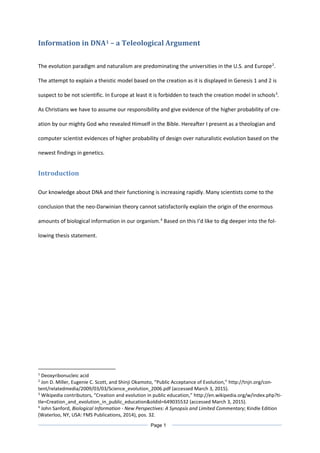 Information in DNA1 – a Teleological Argument
The evolution paradigm and naturalism are predominating the universities in the U.S. and Europe2
.
The attempt to explain a theistic model based on the creation as it is displayed in Genesis 1 and 2 is
suspect to be not scientific. In Europe at least it is forbidden to teach the creation model in schools3
.
As Christians we have to assume our responsibility and give evidence of the higher probability of cre-
ation by our mighty God who revealed Himself in the Bible. Hereafter I present as a theologian and
computer scientist evidences of higher probability of design over naturalistic evolution based on the
newest findings in genetics.
Introduction
Our knowledge about DNA and their functioning is increasing rapidly. Many scientists come to the
conclusion that the neo-Darwinian theory cannot satisfactorily explain the origin of the enormous
amounts of biological information in our organism.4
Based on this I’d like to dig deeper into the fol-
lowing thesis statement.
1
Deoxyribonucleic acid
2
Jon D. Miller, Eugenie C. Scott, and Shinji Okamoto, “Public Acceptance of Evolution,” http://tnjn.org/con-
tent/relatedmedia/2009/03/03/Science_evolution_2006.pdf (accessed March 3, 2015).
3
Wikipedia contributors, “Creation and evolution in public education,” http://en.wikipedia.org/w/index.php?ti-
tle=Creation_and_evolution_in_public_education&oldid=649035532 (accessed March 3, 2015).
4
John Sanford, Biological Information - New Perspectives: A Synopsis and Limited Commentary; Kindle Edition
(Waterloo, NY, USA: FMS Publications, 2014), pos. 32.
Page 1
 