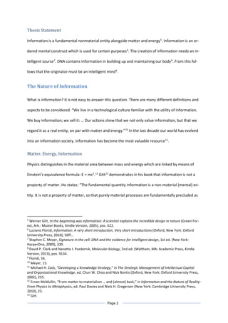 Thesis Statement
Information is a fundamental nonmaterial entity alongside matter and energy5
. Information is an or-
dered mental construct which is used for certain purposes6
. The creation of information needs an in-
telligent source7
. DNA contains information in building up and maintaining our body8
. From this fol-
lows that the originator must be an intelligent mind9
.
The Nature of Information
What is information? It is not easy to answer this question. There are many different definitions and
aspects to be considered. “We live in a technological culture familiar with the utility of information.
We buy information; we sell it: … Our actions show that we not only value information, but that we
regard it as a real entity, on par with matter and energy.”10
In the last decade our world has evolved
into an information society. Information has become the most valuable resource11
.
Matter, Energy, Information
Physics distinguishes in the material area between mass and energy which are linked by means of
Einstein’s equivalence formula: E = mc2
.12
Gitt13
demonstrates in his book that information is not a
property of matter. He states: “The fundamental quantity information is a non-material (mental) en-
tity. It is not a property of matter, so that purely material processes are fundamentally precluded as
5
Werner Gitt, In the beginning was information: A scientist explains the incredible design in nature (Green For-
est, Ark.: Master Books, Kindle Version, 2005), pos. 622.
6
Luciano Floridi, Information: A very short introduction, Very short introductions (Oxford, New York: Oxford
University Press, 2010), 56ff…
7
Stephen C. Meyer, Signature in the cell: DNA and the evidence for intelligent design, 1st ed. (New York:
HarperOne, 2009), 339.
8
David P. Clark and Nanette J. Pazdernik, Molecular biology, 2nd ed. (Waltham, MA: Academic Press, Kindle
Version, 2013), pos. 9134.
9
Floridi, 56.
10
Meyer, 15.
11
Michael H. Zack, “Developing a Knowledge Strategy,” in The Strategic Management of Intellectual Capital
and Organizational Knowledge, ed. Chun W. Choo and Nick Bontis (Oxford, New York: Oxford University Press,
2002), 255.
12
Ernan McMullin, “From matter to materialism … and (almost) back,” in Information and the Nature of Reality:
From Physics to Metaphysics, ed. Paul Davies and Niels H. Gregersen (New York: Cambridge University Press,
2010), 23.
13
Gitt.
Page 2
 