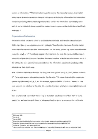 sources of information.”14
The information is used to control the material processes. Information
needs matter as a data-carrier and energy in storing and retrieving the information. But information
exists independently of the underlying material data-carrier. The information is created by some-
body; it can be collected, stored, copied into various instances, processed and distributed and finally
destroyed.15
Organization of information
Information needs a material carrier to be stored or transmitted. Well-known data carriers are
DVD’s, hard disks in our notebooks, memory sticks etc. These form the hardware. The information
builds the software and is encoded. Our computers use the binary system, e.g. on the lowest level we
encounter only 0 or 116
. These basic codes are for instance in the hard disk represented by magnet-
ized or not magnetized positions. If anybody decodes a hard disk he would discover millions of 0 or 1.
But without the code system which was used when the information was encoded, nobody will be
able to know their significance.
With a common intellectual effort we are using such code systems today as ASCII17
, EBCDIC18
or UTF-
819
. These code systems allow us to recognize the characters20
. A group of certain bits represents a
specific sign (character) as A, B, C, etc. For example, a group of 8 bits “00110101” means “5”. The
code system is not attached to the data; it is a mental dimension which gives meaning to the amount
of bits.
Does an unordered, accidentally mixed soup of characters result in a well written story of Shake-
speare? No, we have to use all the art of a language (such as syntax, grammars, style, etc.) to give
14
Gitt, pos. 668.
15
Floridi, 5.
16
Floridi, 70ff.
17
American Standard Code for Information Interchange, see en.wikipedia.org/wiki/ASCII
18
Extended Binary Coded Decimal Interchange Code, see en.wikipedia.org/wiki/EBCDIC
19
Universal Character Set, see unicode.org
20
I am actually not entering into the complex issue of encrypted data as this will add an additional level.
Page 3
 