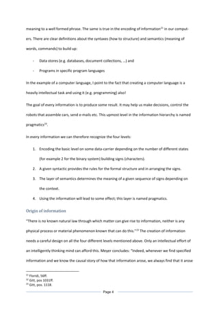 meaning to a well formed phrase. The same is true in the encoding of information21
in our comput-
ers. There are clear definitions about the syntaxes (how to structure) and semantics (meaning of
words, commands) to build up:
- Data stores (e.g. databases, document collections, …) and
- Programs in specific program languages
In the example of a computer language, I point to the fact that creating a computer language is a
heavily intellectual task and using it (e.g. programming) also!
The goal of every information is to produce some result. It may help us make decisions, control the
robots that assemble cars, send e-mails etc. This upmost level in the information hierarchy is named
pragmatics22
.
In every information we can therefore recognize the four levels:
1. Encoding the basic level on some data-carrier depending on the number of different states
(for example 2 for the binary system) building signs (characters).
2. A given syntactic provides the rules for the formal structure and in arranging the signs.
3. The layer of semantics determines the meaning of a given sequence of signs depending on
the context.
4. Using the information will lead to some effect; this layer is named pragmatics.
Origin of information
“There is no known natural law through which matter can give rise to information, neither is any
physical process or material phenomenon known that can do this.”23
The creation of information
needs a careful design on all the four different levels mentioned above. Only an intellectual effort of
an intelligently thinking mind can afford this. Meyer concludes: “Indeed, whenever we find specified
information and we know the causal story of how that information arose, we always find that it arose
21
Floridi, 56ff.
22
Gitt, pos 1031ff.
23
Gitt, pos. 1118.
Page 4
 
