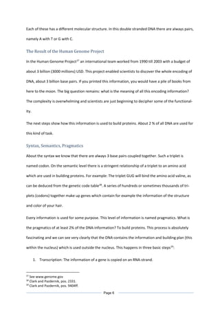 Each of these has a different molecular structure. In this double stranded DNA there are always pairs,
namely A with T or G with C.
The Result of the Human Genome Project
In the Human Genome Project27
an international team worked from 1990 till 2003 with a budget of
about 3 billion (3000 millions) USD. This project enabled scientists to discover the whole encoding of
DNA, about 3 billion base pairs. If you printed this information, you would have a pile of books from
here to the moon. The big question remains: what is the meaning of all this encoding information?
The complexity is overwhelming and scientists are just beginning to decipher some of the functional-
ity.
The next steps show how this information is used to build proteins. About 2 % of all DNA are used for
this kind of task.
Syntax, Semantics, Pragmatics
About the syntax we know that there are always 3 base pairs coupled together. Such a triplet is
named codon. On the semantic level there is a stringent relationship of a triplet to an amino acid
which are used in building proteins. For example: The triplet GUG will bind the amino acid valine, as
can be deduced from the genetic code table28
. A series of hundreds or sometimes thousands of tri-
plets (codons) together make up genes which contain for example the information of the structure
and color of your hair.
Every information is used for some purpose. This level of information is named pragmatics. What is
the pragmatics of at least 2% of the DNA-information? To build proteins. This process is absolutely
fascinating and we can see very clearly that the DNA contains the information and building plan (this
within the nucleus) which is used outside the nucleus. This happens in three basic steps29
:
1. Transcription: The information of a gene is copied on an RNA-strand.
27
See www.genome.gov
28
Clark and Pazdernik, pos. 2331.
29
Clark and Pazdernik, pos. 9404ff.
Page 6
 