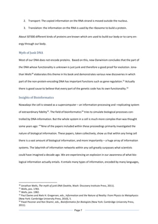 2. Transport: The copied information on the RNA-strand is moved outside the nucleus.
3. Translation: the information on the RNA is used by the ribosome to build a protein.
About 50’000 different kinds of proteins are known which are used to build our body or to carry en-
ergy through our body.
Myth of Junk DNA
Most of our DNA does not encode proteins. Based on this, new-Darwinism concludes that the part of
the DNA whose functionality is unknown is just junk and therefore a good proof for evolution. Jona-
than Wells30
elaborates this theme in his book and demonstrates various new discoveries in which
part of the non-protein-encoding DNA has important functions such as gene regulation.31
Actually
there is good cause to believe that every part of the genetic code has its own functionality.32
Insights of Bioinformatics
Nowadays the cell is viewed as a supercomputer – an information-processing and –replicating system
of extraordinary fidelity33
. The field of bioinformatics34
tries to simulate biological processes con-
trolled by DNA-information. But the whole system in a cell is much more complex than was thought
some years ago: “”Nine of the papers included within these proceedings primarily investigated the
nature of biological information. These papers, taken collectively, show us that within any living cell
there is a vast amount of biological information, and more importantly – a huge array of information
systems. The labyrinth of information networks within any cell greatly surpasses what scientists
could have imagined a decade ago. We are experiencing an explosion in our awareness of what bio-
logical information actually entails. It entails many types of information, encoded by many languages,
30
Jonathan Wells, The myth of junk DNA (Seattle, Wash: Discovery Institute Press, 2011).
31
Wells, pos. 1783.
32
Wells, pos. 1982.
33
Paul Davies and Niels H. Gregersen, eds., Information and the Nature of Reality: From Physics to Metaphysics
(New York: Cambridge University Press, 2010), 5.
34
Pavel Pevzner and Ron Shamir, eds., Bioinformatics for Biologists (New York: Cambridge University Press,
2011).
Page 7
 
